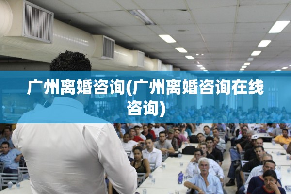广州离婚咨询(广州离婚咨询在线咨询) 广州离婚咨询(广州离婚咨询在线咨询)