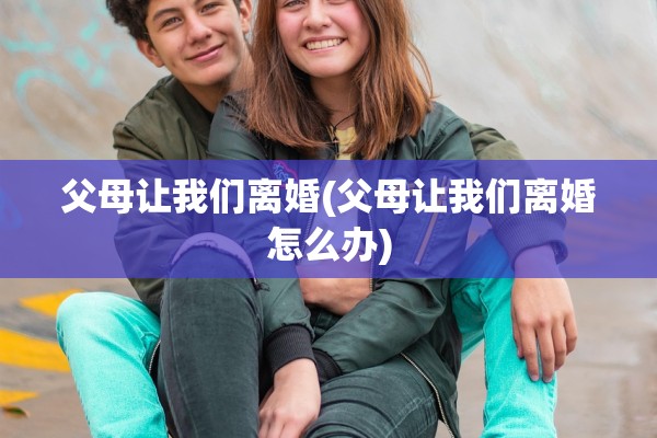 父母让我们离婚(父母让我们离婚怎么办) 父母让我们离婚(父母让我们离婚怎么办)
