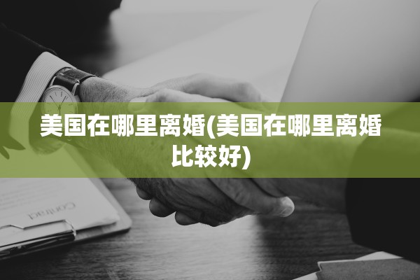 美国在哪里离婚(美国在哪里离婚比较好) 美国在哪里离婚(美国在哪里离婚比较好)