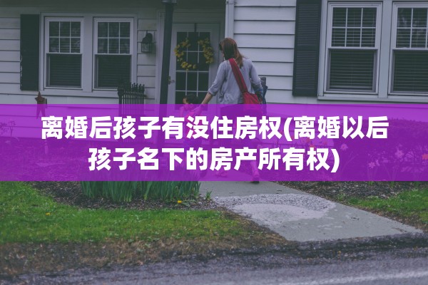 离婚后孩子有没住房权(离婚以后孩子名下的房产所有权) 离婚后孩子有没住房权(离婚以后孩子名下的房产所有权)
