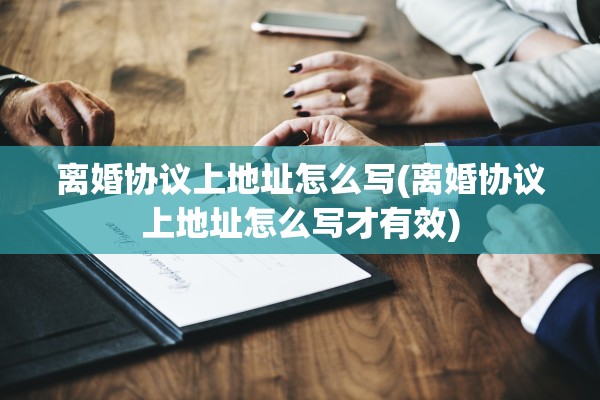 离婚协议上地址怎么写(离婚协议上地址怎么写才有效)
