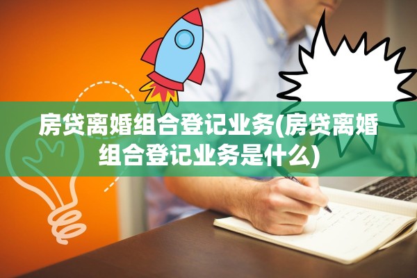 房贷离婚组合登记业务(房贷离婚组合登记业务是什么)