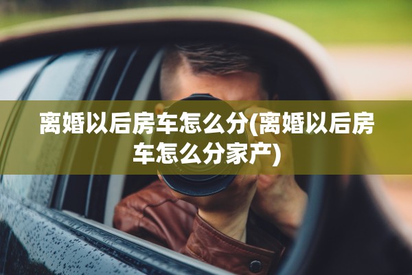 离婚以后房车怎么分(离婚以后房车怎么分家产) 离婚以后房车怎么分(离婚以后房车怎么分家产)