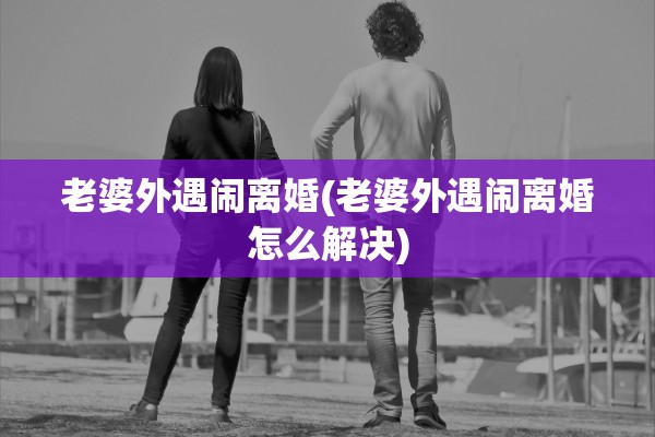 老婆外遇闹离婚(老婆外遇闹离婚怎么解决) 老婆外遇闹离婚(老婆外遇闹离婚怎么解决)