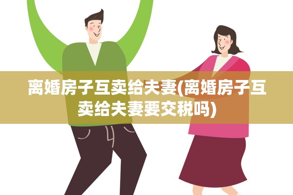 离婚房子互卖给夫妻(离婚房子互卖给夫妻要交税吗) 离婚房子互卖给夫妻(离婚房子互卖给夫妻要交税吗)