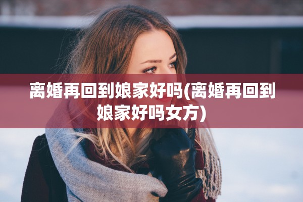离婚再回到娘家好吗(离婚再回到娘家好吗女方)