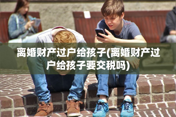 离婚财产过户给孩子(离婚财产过户给孩子要交税吗)