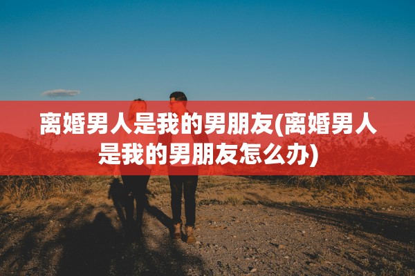 离婚男人是我的男朋友(离婚男人是我的男朋友怎么办)