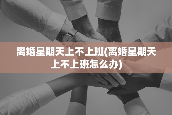 离婚星期天上不上班(离婚星期天上不上班怎么办)
