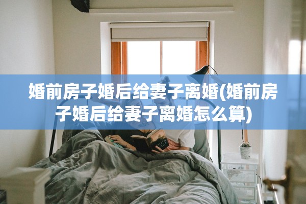 婚前房子婚后给妻子离婚(婚前房子婚后给妻子离婚怎么算)