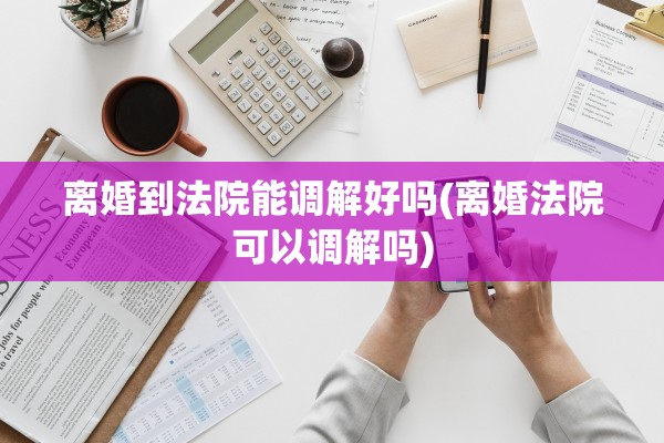 离婚到法院能调解好吗(离婚法院可以调解吗)