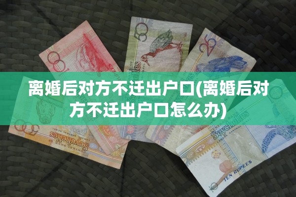 离婚后对方不迁出户口(离婚后对方不迁出户口怎么办) 离婚后对方不迁出户口(离婚后对方不迁出户口怎么办)