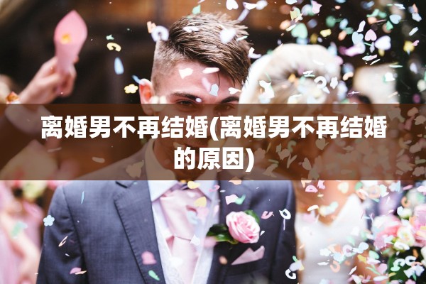 离婚男不再结婚(离婚男不再结婚的原因) 离婚男不再结婚(离婚男不再结婚的原因)