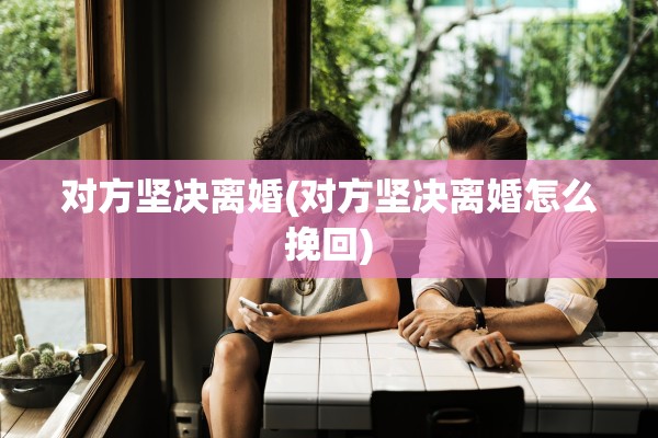 对方坚决离婚(对方坚决离婚怎么挽回) 对方坚决离婚(对方坚决离婚怎么挽回)