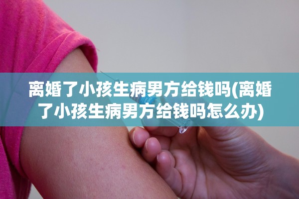 离婚了小孩生病男方给钱吗(离婚了小孩生病男方给钱吗怎么办) 离婚了小孩生病男方给钱吗(离婚了小孩生病男方给钱吗怎么办)