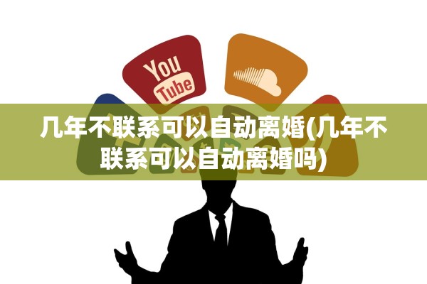 几年不联系可以自动离婚(几年不联系可以自动离婚吗) 几年不联系可以自动离婚(几年不联系可以自动离婚吗)