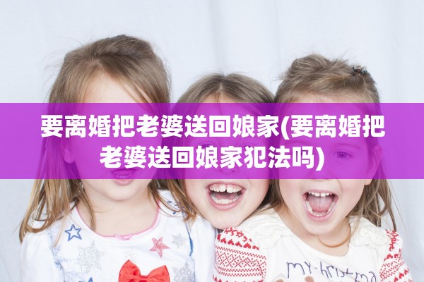 要离婚把老婆送回娘家(要离婚把老婆送回娘家犯法吗) 要离婚把老婆送回娘家(要离婚把老婆送回娘家犯法吗)