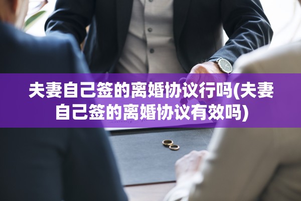 夫妻自己签的离婚协议行吗(夫妻自己签的离婚协议有效吗) 夫妻自己签的离婚协议行吗(夫妻自己签的离婚协议有效吗)