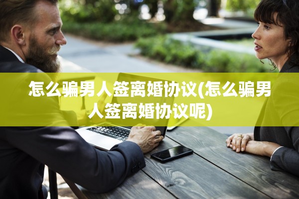 怎么骗男人签离婚协议(怎么骗男人签离婚协议呢) 怎么骗男人签离婚协议(怎么骗男人签离婚协议呢)