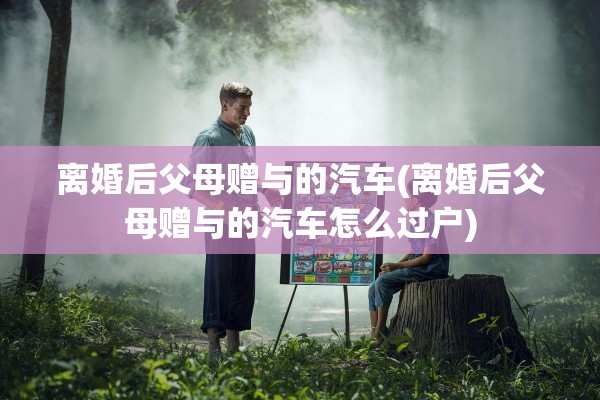 离婚后父母赠与的汽车(离婚后父母赠与的汽车怎么过户) 离婚后父母赠与的汽车(离婚后父母赠与的汽车怎么过户)