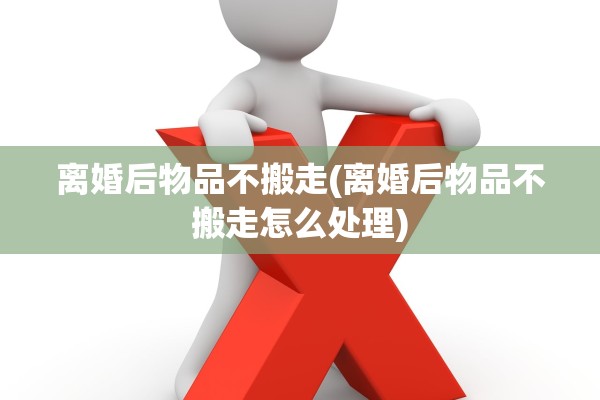 离婚后物品不搬走(离婚后物品不搬走怎么处理) 离婚后物品不搬走(离婚后物品不搬走怎么处理)