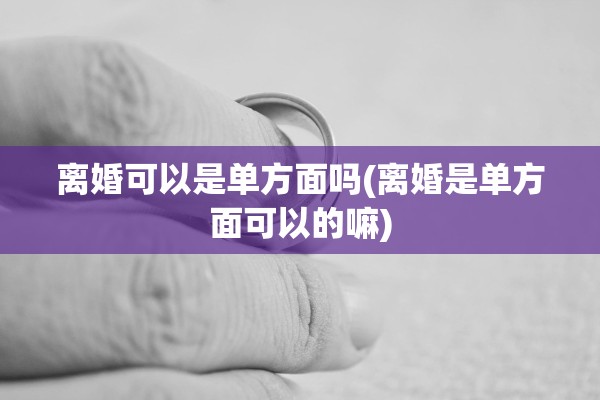 离婚可以是单方面吗(离婚是单方面可以的嘛) 离婚可以是单方面吗(离婚是单方面可以的嘛)