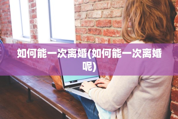 如何能一次离婚(如何能一次离婚呢) 如何能一次离婚(如何能一次离婚呢)