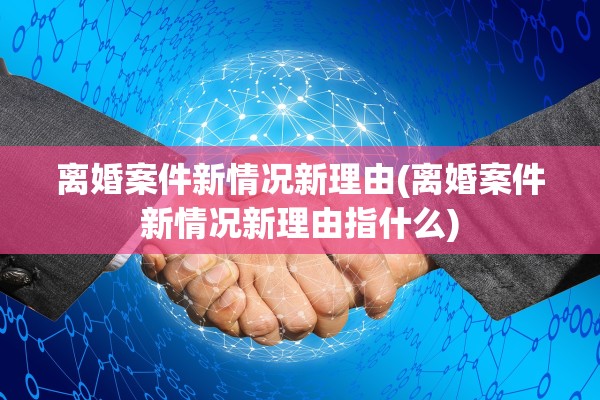 离婚案件新情况新理由(离婚案件新情况新理由指什么) 离婚案件新情况新理由(离婚案件新情况新理由指什么)