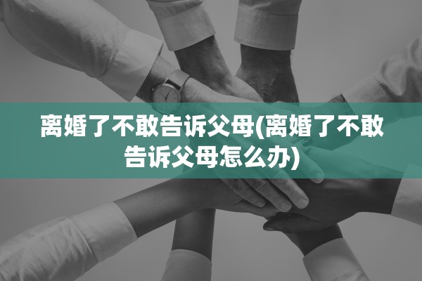 离婚了不敢告诉父母(离婚了不敢告诉父母怎么办) 离婚了不敢告诉父母(离婚了不敢告诉父母怎么办)