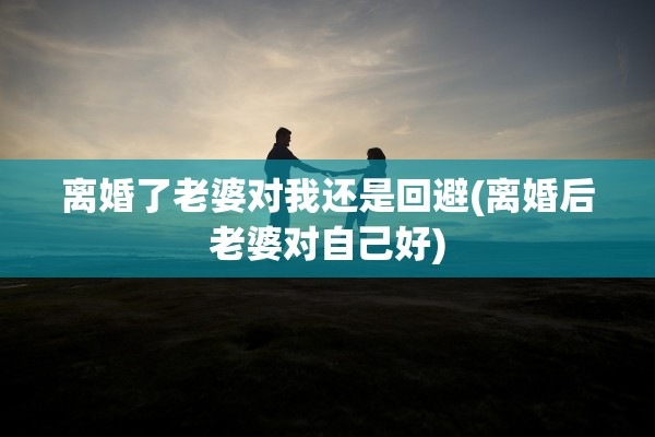 离婚了老婆对我还是回避(离婚后老婆对自己好) 离婚了老婆对我还是回避(离婚后老婆对自己好)