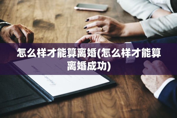 怎么样才能算离婚(怎么样才能算离婚成功) 怎么样才能算离婚(怎么样才能算离婚成功)