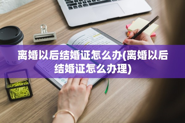离婚以后结婚证怎么办(离婚以后结婚证怎么办理) 离婚以后结婚证怎么办(离婚以后结婚证怎么办理)