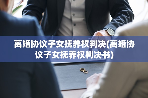 离婚协议子女抚养权判决(离婚协议子女抚养权判决书) 离婚协议子女抚养权判决(离婚协议子女抚养权判决书)