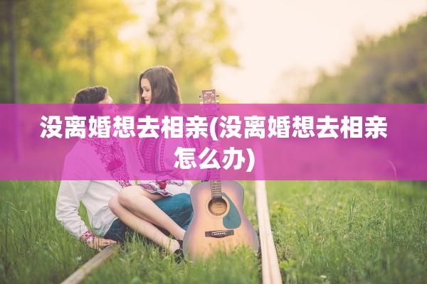 没离婚想去相亲(没离婚想去相亲怎么办) 没离婚想去相亲(没离婚想去相亲怎么办)