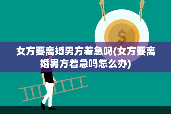 女方要离婚男方着急吗(女方要离婚男方着急吗怎么办)