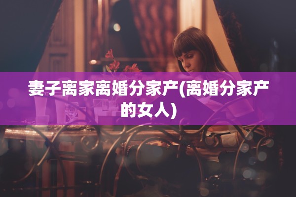 妻子离家离婚分家产(离婚分家产的女人) 妻子离家离婚分家产(离婚分家产的女人)