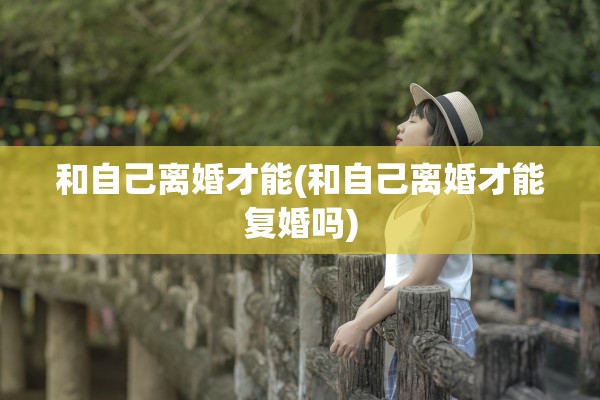和自己离婚才能(和自己离婚才能复婚吗) 和自己离婚才能(和自己离婚才能复婚吗)