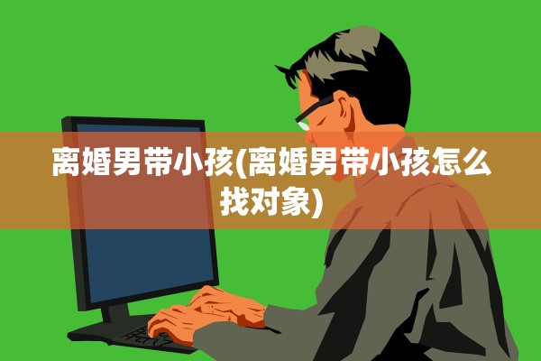 离婚男带小孩(离婚男带小孩怎么找对象) 离婚男带小孩(离婚男带小孩怎么找对象)