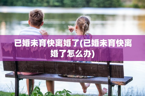 已婚未育快离婚了(已婚未育快离婚了怎么办)