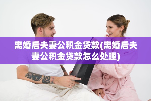 离婚后夫妻公积金贷款(离婚后夫妻公积金贷款怎么处理) 离婚后夫妻公积金贷款(离婚后夫妻公积金贷款怎么处理)