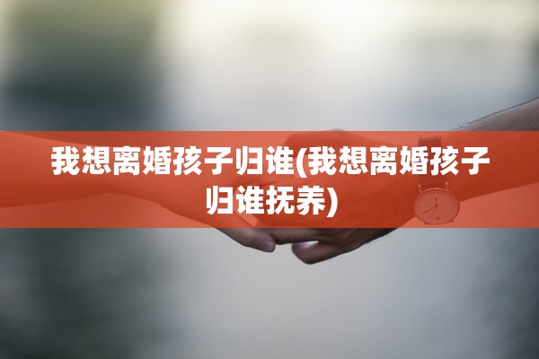 我想离婚孩子归谁(我想离婚孩子归谁抚养) 我想离婚孩子归谁(我想离婚孩子归谁抚养)