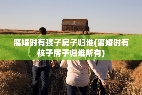 离婚时有孩子房子归谁(离婚时有孩子房子归谁所有)