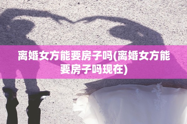 离婚女方能要房子吗(离婚女方能要房子吗现在) 离婚女方能要房子吗(离婚女方能要房子吗现在)