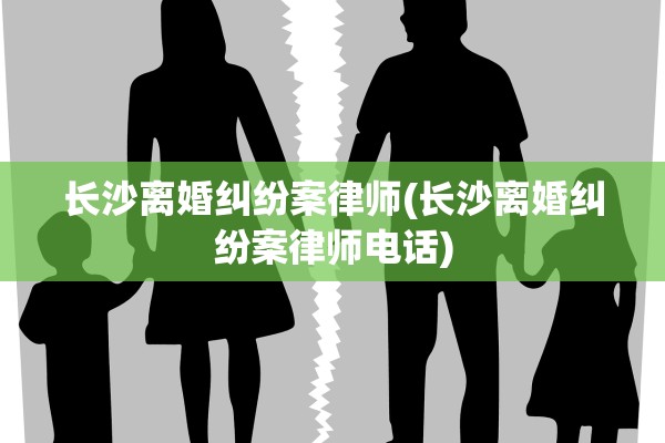 长沙离婚纠纷案律师(长沙离婚纠纷案律师电话)