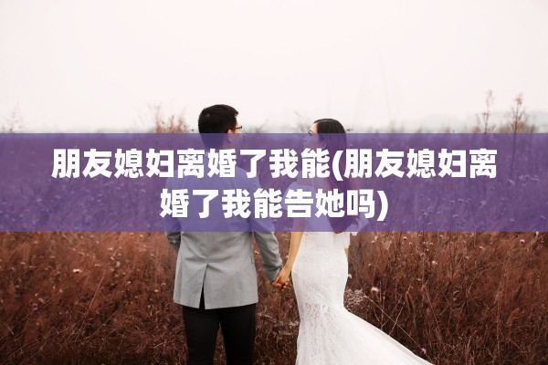朋友媳妇离婚了我能(朋友媳妇离婚了我能告她吗)