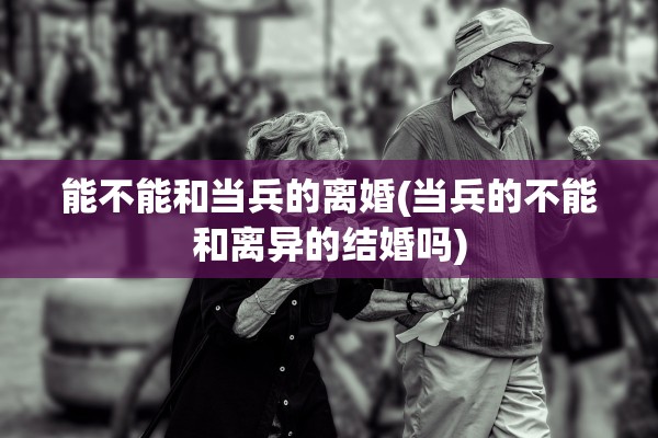 能不能和当兵的离婚(当兵的不能和离异的结婚吗)