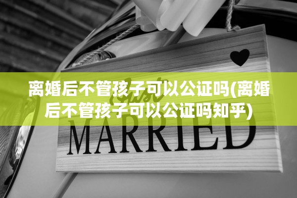 离婚后不管孩子可以公证吗(离婚后不管孩子可以公证吗知乎) 离婚后不管孩子可以公证吗(离婚后不管孩子可以公证吗知乎)