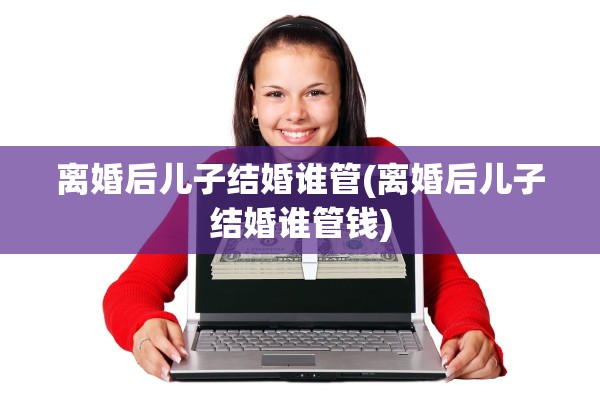 离婚后儿子结婚谁管(离婚后儿子结婚谁管钱) 离婚后儿子结婚谁管(离婚后儿子结婚谁管钱)