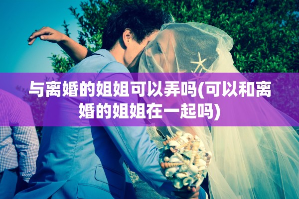 与离婚的姐姐可以弄吗(可以和离婚的姐姐在一起吗) 与离婚的姐姐可以弄吗(可以和离婚的姐姐在一起吗)
