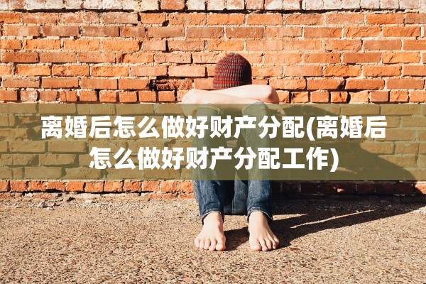 离婚后怎么做好财产分配(离婚后怎么做好财产分配工作)